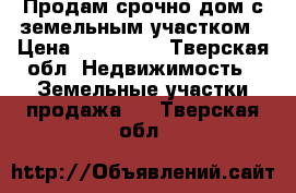 Продам срочно дом с земельным участком › Цена ­ 750 000 - Тверская обл. Недвижимость » Земельные участки продажа   . Тверская обл.